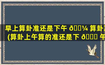 早上算卦准还是下午 🌼 算卦准(算卦上午算的准还是下 🍀 午算的准)